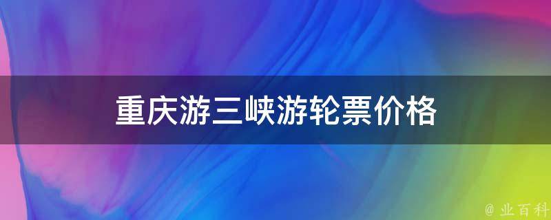 重庆游三峡游轮票价格(三峡游轮最新报价，让你轻松游遍重庆三峡)