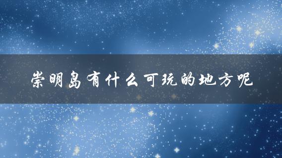 崇明岛有什么可玩的地方呢(完整攻略指南)？